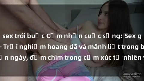 sex trói buộc Cảm nhận cuộc sống: Sex gái Việt ngoài trời - Trải nghiệm hoang dã và mãnh liệt trong bản ngày, đắm chìm trong cảm xúc tự nhiên và sự giao thoa tình yêu.