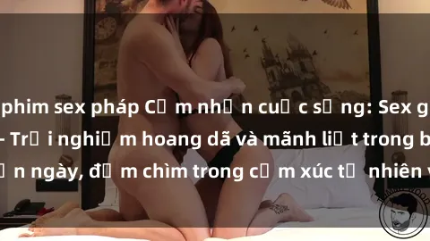 phim sex pháp Cảm nhận cuộc sống: Sex gái Việt ngoài trời - Trải nghiệm hoang dã và mãnh liệt trong bản ngày, đắm chìm trong cảm xúc tự nhiên và sự giao thoa tình yêu.