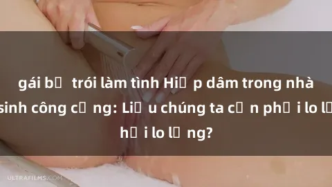 gái bị trói làm tình Hiếp dâm trong nhà vệ sinh công cộng: Liệu chúng ta cần phải lo lắng?