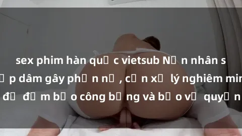 sex phim hàn quốc vietsub Nạn nhân sex Việt Nam bị hiếp dâm gây phẫn nộ, cần xử lý nghiêm minh để đảm bảo công bằng và bảo vệ quyền lợi của người bị hại.