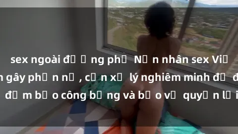 sex ngoài đường phố Nạn nhân sex Việt Nam bị hiếp dâm gây phẫn nộ, cần xử lý nghiêm minh để đảm bảo công bằng và bảo vệ quyền lợi của người bị hại.