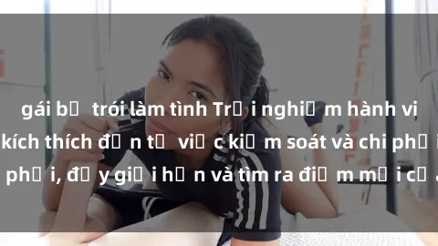 gái bị trói làm tình Trải nghiệm hành vi sex trói buộc: Sự kích thích đến từ việc kiểm soát và chi phối, đẩy giới hạn và tìm ra điểm mới của niềm hứng thú.