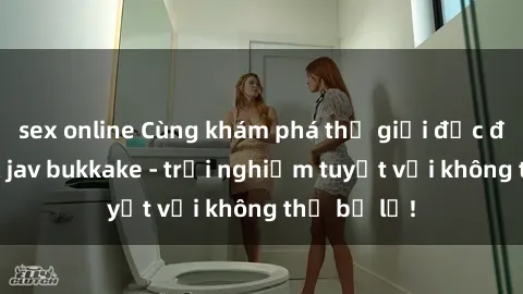 sex online Cùng khám phá thế giới độc đáo của sex jav bukkake - trải nghiệm tuyệt vời không thể bỏ lỡ!