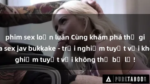 phim sex loạn luân Cùng khám phá thế giới độc đáo của sex jav bukkake - trải nghiệm tuyệt vời không thể bỏ lỡ!