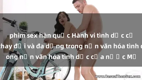 phim sex hàn quốc Hành vi tình dục của người Mỹ: Sự thay đổi và đa dạng trong nền văn hóa tình dục của nước Mỹ