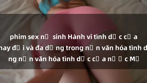 phim sex nữ sinh Hành vi tình dục của người Mỹ: Sự thay đổi và đa dạng trong nền văn hóa tình dục của nước Mỹ