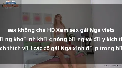 sex không che HD Xem sex gái Nga vietsub: Tận hưởng những khoảnh khắc nóng bỏng và đầy kích thích với các cô gái Nga xinh đẹp trong bộ phim vietsub.