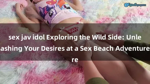 sex jav idol Exploring the Wild Side: Unleashing Your Desires at a Sex Beach Adventure