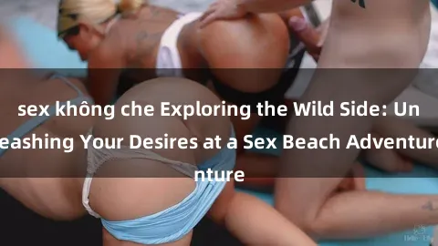 sex không che Exploring the Wild Side: Unleashing Your Desires at a Sex Beach Adventure