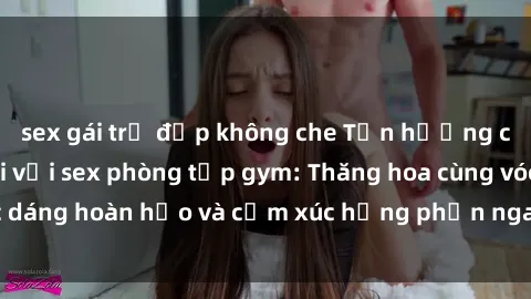 sex gái trẻ đẹp không che Tận hưởng cảm giác tươi mới với sex phòng tập gym: Thăng hoa cùng vóc dáng hoàn hảo và cảm xúc hưng phấn ngay sau buổi tập luyện!