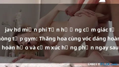 jav hd miễn phí Tận hưởng cảm giác tươi mới với sex phòng tập gym: Thăng hoa cùng vóc dáng hoàn hảo và cảm xúc hưng phấn ngay sau buổi tập luyện!