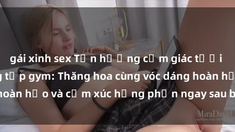 gái xinh sex Tận hưởng cảm giác tươi mới với sex phòng tập gym: Thăng hoa cùng vóc dáng hoàn hảo và cảm xúc hưng phấn ngay sau buổi tập luyện!