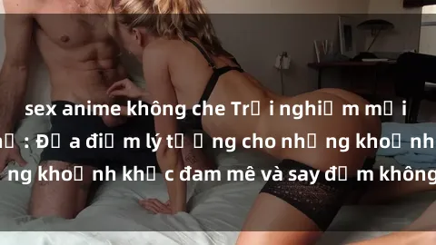 sex anime không che Trải nghiệm mới lạ tại sex nhà nghỉ: Địa điểm lý tưởng cho những khoảnh khắc đam mê và say đắm không thể quên!