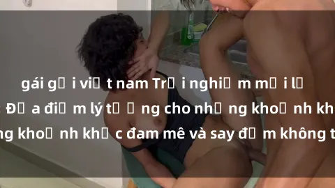 gái gọi việt nam Trải nghiệm mới lạ tại sex nhà nghỉ: Địa điểm lý tưởng cho những khoảnh khắc đam mê và say đắm không thể quên!