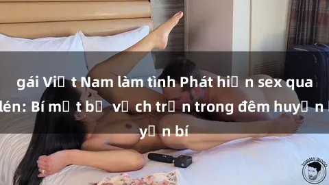 gái Việt Nam làm tình Phát hiện sex quay lén: Bí mật bị vạch trần trong đêm huyền bí