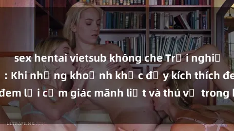 sex hentai vietsub không che Trải nghiệm sex phòng thay đồ: Khi những khoảnh khắc đầy kích thích đem lại cảm giác mãnh liệt và thú vị trong không gian hẹp hòi.