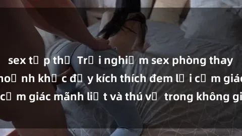 sex tập thể Trải nghiệm sex phòng thay đồ: Khi những khoảnh khắc đầy kích thích đem lại cảm giác mãnh liệt và thú vị trong không gian hẹp hòi.