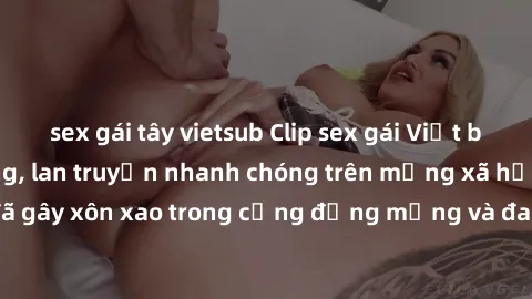 sex gái tây vietsub Clip sex gái Việt bị lộ gây chấn động, lan truyền nhanh chóng trên mạng xã hội. Sự việc đã gây xôn xao trong cộng đồng mạng và đang được công an điều tra làm rõ.