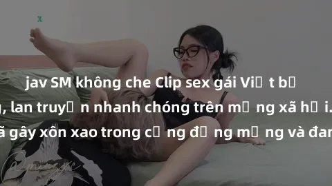 jav SM không che Clip sex gái Việt bị lộ gây chấn động, lan truyền nhanh chóng trên mạng xã hội. Sự việc đã gây xôn xao trong cộng đồng mạng và đang được công an điều tra làm rõ.
