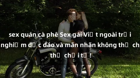 sex quán cà phê Sex gái Việt ngoài trời: Trải nghiệm độc đáo và mãn nhãn không thể chối từ!