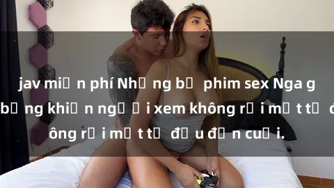 jav miễn phí Những bộ phim sex Nga gợi cảm, nóng bỏng khiến người xem không rời mắt từ đầu đến cuối.