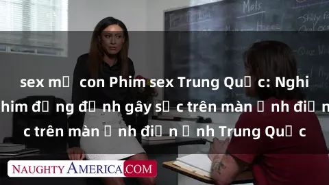 sex mẹ con Phim sex Trung Quốc: Nghi vấn về các bộ phim đỏng đảnh gây sốc trên màn ảnh điện ảnh Trung Quốc