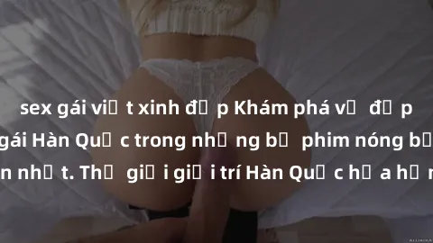 sex gái việt xinh đẹp Khám phá vẻ đẹp quyến rũ của sex gái Hàn Quốc trong những bộ phim nóng bỏng và hấp dẫn nhất. Thế giới giải trí Hàn Quốc hứa hẹn sẽ là nơi đem lại những trải nghiệm đầy kích thích