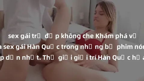 sex gái trẻ đẹp không che Khám phá vẻ đẹp quyến rũ của sex gái Hàn Quốc trong những bộ phim nóng bỏng và hấp dẫn nhất. Thế giới giải trí Hàn Quốc hứa hẹn sẽ là nơi đem lại những trải nghiệm đầy kích t
