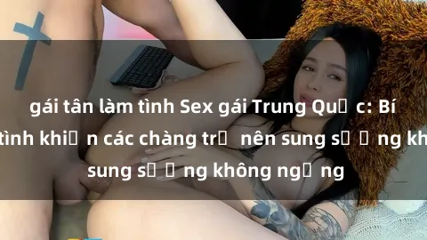 gái tân làm tình Sex gái Trung Quốc: Bí quyết làm tình khiến các chàng trở nên sung sướng không ngừng