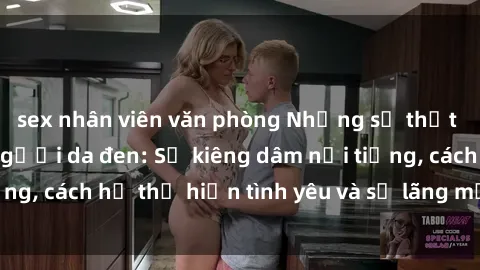 sex nhân viên văn phòng Những sự thật thú vị về sex ở người da đen: Sự kiêng dâm nổi tiếng, cách họ thể hiện tình yêu và sự lãng mạn đặc biệt