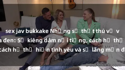 sex jav bukkake Những sự thật thú vị về sex ở người da đen: Sự kiêng dâm nổi tiếng, cách họ thể hiện tình yêu và sự lãng mạn đặc biệt