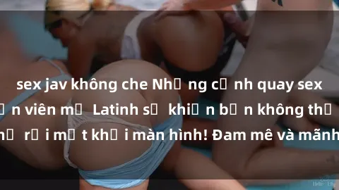 sex jav không che Những cảnh quay sex nóng bỏng với diễn viên mỹ Latinh sẽ khiến bạn không thể rời mắt khỏi màn hình! Đam mê và mãnh liệt, đầy cuốn hút!