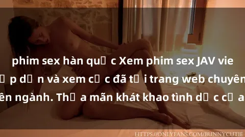 phim sex hàn quốc Xem phim sex JAV vietsub HD miễn phí hấp dẫn và xem cực đã tại trang web chuyên ngành. Thỏa mãn khát khao tình dục của bạn ngay hôm nay!
