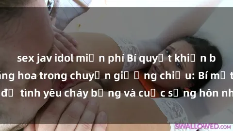 sex jav idol miễn phí Bí quyết khiến bà mẹ Việt Nam thăng hoa trong chuyện giường chiếu: Bí mật để tình yêu cháy bỏng và cuộc sống hôn nhân thêm sung sướng.