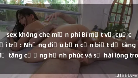 sex không che miễn phí Bí mật về cuộc sống sex của bà nội trợ: Những điều bạn cần biết để tăng cường hạnh phúc và sự hài lòng trong mối quan hệ
