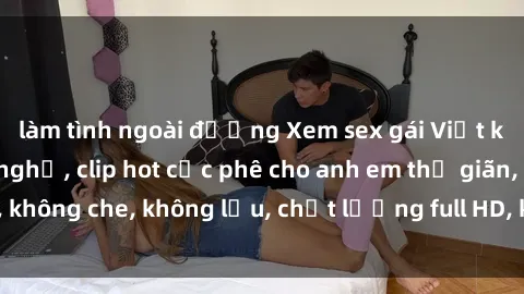 làm tình ngoài đường Xem sex gái Việt không che tại nhà nghỉ, clip hot cực phê cho anh em thư giãn, không che, không lậu, chất lượng full HD, không che, mới nhất.