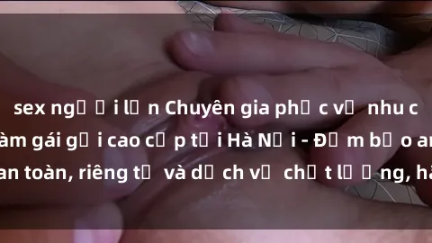 sex người lớn Chuyên gia phục vụ nhu cầu sex gái Việt làm gái gọi cao cấp tại Hà Nội - Đảm bảo an toàn, riêng tư và dịch vụ chất lượng, hãy trải nghiệm ngay!