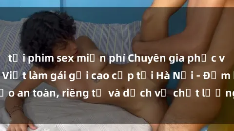 tải phim sex miễn phí Chuyên gia phục vụ nhu cầu sex gái Việt làm gái gọi cao cấp tại Hà Nội - Đảm bảo an toàn, riêng tư và dịch vụ chất lượng, hãy trải nghiệm ngay!