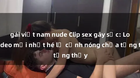 gái việt nam nude Clip sex gây sốc: Loạt video mới nhất hé lộ cảnh nóng chưa từng thấy