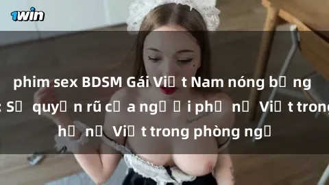 phim sex BDSM Gái Việt Nam nóng bỏng khi làm tình: Sự quyến rũ của người phụ nữ Việt trong phòng ngủ
