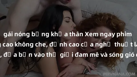 gái nóng bỏng khỏa thân Xem ngay phim sex HD chất lượng cao không che, đỉnh cao của nghệ thuật làm tình, đưa bạn vào thế giới đam mê và sóng gió của tình yêu không giới hạn.