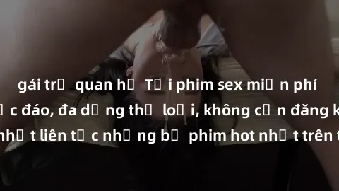 gái trẻ quan hệ Tải phim sex miễn phí chất lượng cao độc đáo, đa dạng thể loại, không cần đăng ký tài khoản. Cập nhật liên tục những bộ phim hot nhất trên thị trường. Sự lựa chọn hàng đầu cho người yê