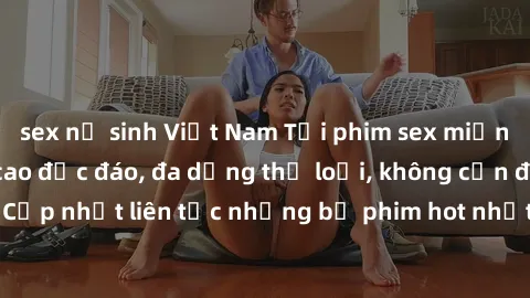 sex nữ sinh Việt Nam Tải phim sex miễn phí chất lượng cao độc đáo, đa dạng thể loại, không cần đăng ký tài khoản. Cập nhật liên tục những bộ phim hot nhất trên thị trường. Sự lựa chọn hàng đầu cho ngư