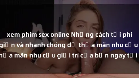 xem phim sex online Những cách tải phim sex về máy đơn giản và nhanh chóng để thỏa mãn nhu cầu giải trí của bạn ngay tại nhà