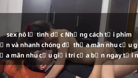 sex nô lệ tình dục Những cách tải phim sex về máy đơn giản và nhanh chóng để thỏa mãn nhu cầu giải trí của bạn ngay tại nhà