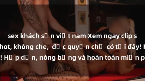 sex khách sạn việt nam Xem ngay clip sex không che cực hot, không che,  độc quyền chỉ có tại đây! Hấp dẫn, nóng bỏng và hoàn toàn miễn phí, không thể bỏ qua!