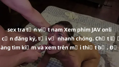 sex tra tấn việt nam Xem phim JAV online miễn phí không cần đăng ký, tải về nhanh chóng. Chất lượng HD, dễ dàng tìm kiếm và xem trên mọi thiết bị. Đặc biệt, không quảng cáo làm phiền.