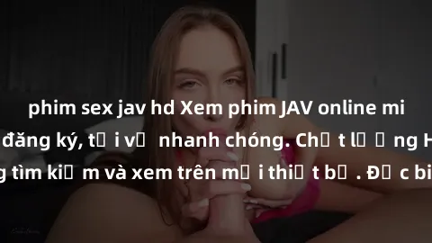 phim sex jav hd Xem phim JAV online miễn phí không cần đăng ký, tải về nhanh chóng. Chất lượng HD, dễ dàng tìm kiếm và xem trên mọi thiết bị. Đặc biệt, không quảng cáo làm phiền.
