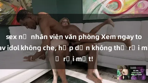 sex nữ nhân viên văn phòng Xem ngay top jav idol không che, hấp dẫn không thể rời mắt!