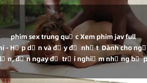 phim sex trung quốc Xem phim jav full HD online miễn phí - Hấp dẫn và đầy đủ nhất  Dành cho người lớn, đến ngay để trải nghiệm những bộ phim hấp dẫn và hấp dẫn.